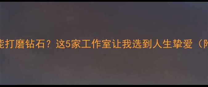 国内哪里能打磨钻石这5家工作室让我选到人生挚爱附避坑指南