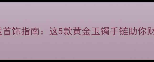 女士开运首饰指南这5款黄金玉镯手链助你财源滚滚