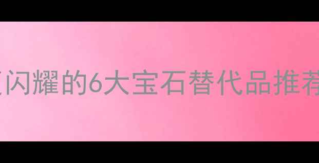 必看比钻石更闪耀的6大宝石替代品推荐附避坑指南