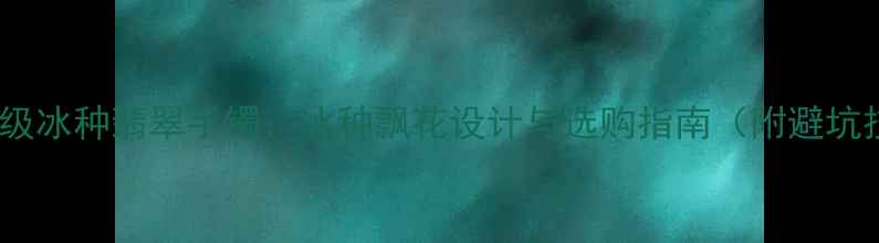 图片 🔮收藏级冰种翡翠手镯：冰种飘花设计与选购指南（附避坑技巧）2