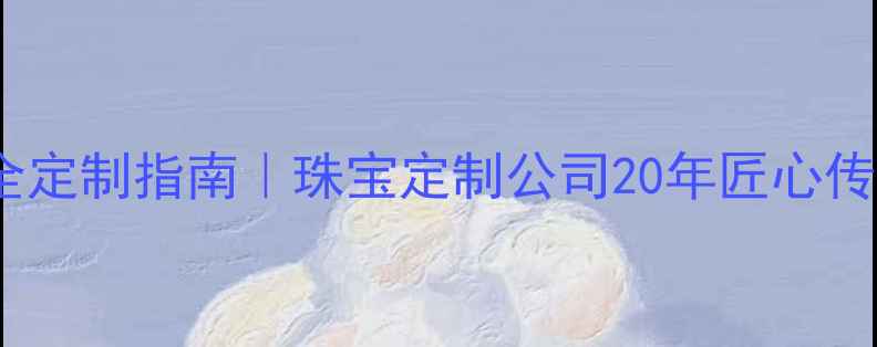 珠宝定制全攻略最全定制指南珠宝定制公司20年匠心传承附免费设计模板