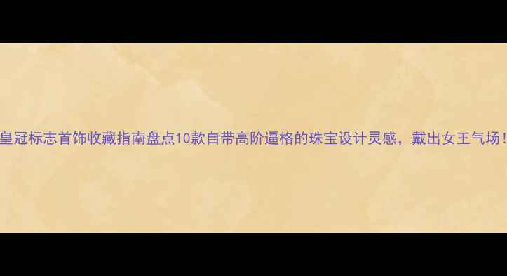 图片 🔮皇冠标志首饰收藏指南盘点10款自带高阶逼格的珠宝设计灵感，戴出女王气场！2