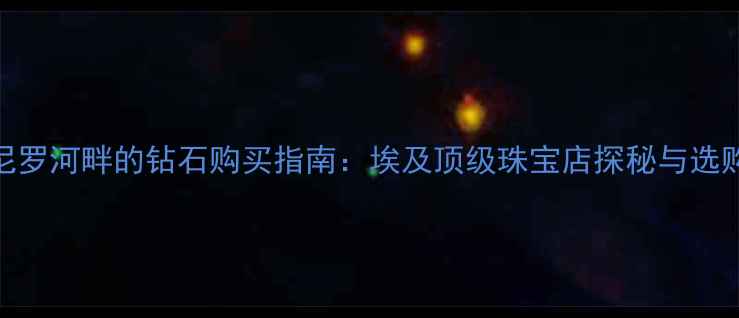 蓝色尼罗河畔的钻石购买指南埃及顶级珠宝店探秘与选购攻略