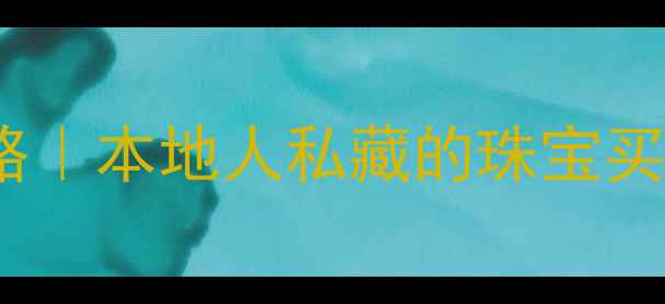 贵阳珠宝交易中心攻略本地人私藏的珠宝买手指南附避坑清单