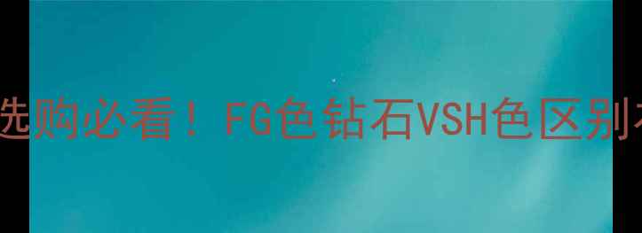 图片 🔮钻石FG色值有多重要？婚戒选购必看！FG色钻石VSH色区别在哪？如何避免被商家坑钱？2