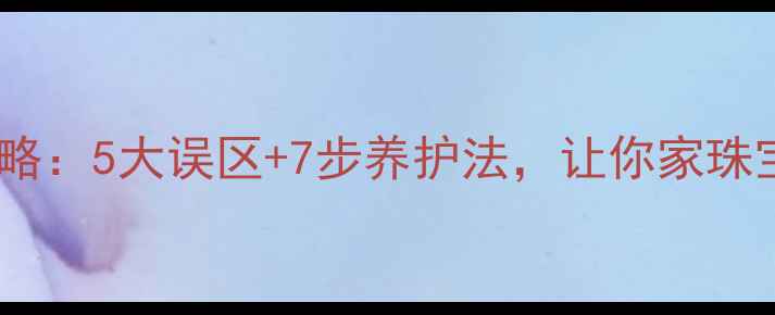 钻石饰品保养全攻略5大误区7步养护法让你家珠宝永远璀璨如新