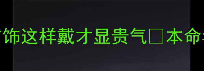 鸡年本命年必看黄金首饰这样戴才显贵气本命年穿搭指南选购避坑攻略