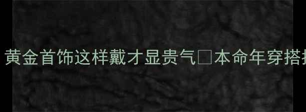 图片 🔮鸡年本命年必看！黄金首饰这样戴才显贵气✨本命年穿搭指南+选购避坑攻略2
