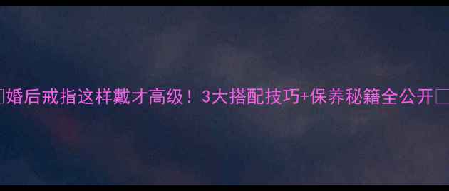 图片 🔸婚后戒指这样戴才高级！3大搭配技巧+保养秘籍全公开🔸2