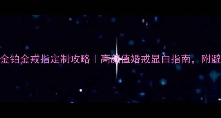 老庙黄金铂金戒指定制攻略高颜值婚戒显白指南附避坑干货